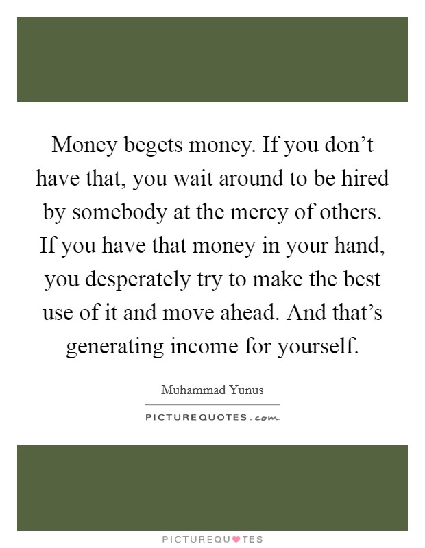 Money begets money. If you don't have that, you wait around to be hired by somebody at the mercy of others. If you have that money in your hand, you desperately try to make the best use of it and move ahead. And that's generating income for yourself. Picture Quote #1