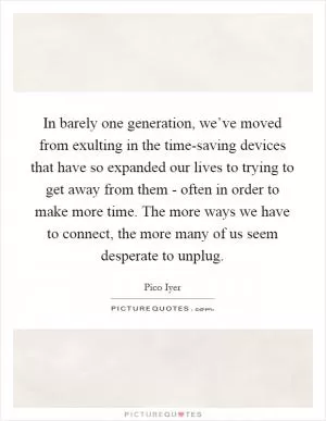 In barely one generation, we’ve moved from exulting in the time-saving devices that have so expanded our lives to trying to get away from them - often in order to make more time. The more ways we have to connect, the more many of us seem desperate to unplug Picture Quote #1