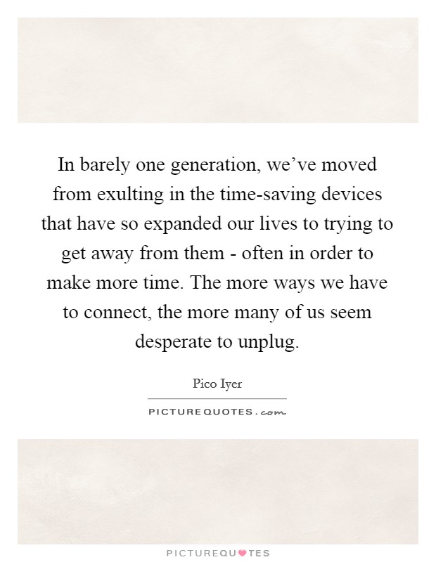 In barely one generation, we've moved from exulting in the time-saving devices that have so expanded our lives to trying to get away from them - often in order to make more time. The more ways we have to connect, the more many of us seem desperate to unplug. Picture Quote #1