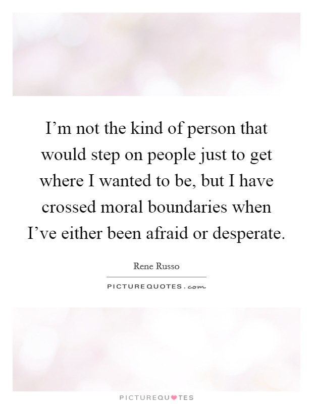 I'm not the kind of person that would step on people just to get where I wanted to be, but I have crossed moral boundaries when I've either been afraid or desperate. Picture Quote #1