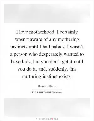 I love motherhood. I certainly wasn’t aware of any mothering instincts until I had babies. I wasn’t a person who desperately wanted to have kids, but you don’t get it until you do it, and, suddenly, this nurturing instinct exists Picture Quote #1