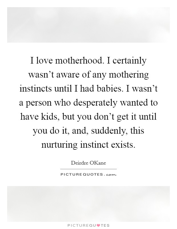 I love motherhood. I certainly wasn't aware of any mothering instincts until I had babies. I wasn't a person who desperately wanted to have kids, but you don't get it until you do it, and, suddenly, this nurturing instinct exists. Picture Quote #1