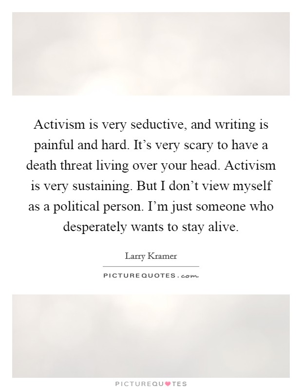 Activism is very seductive, and writing is painful and hard. It's very scary to have a death threat living over your head. Activism is very sustaining. But I don't view myself as a political person. I'm just someone who desperately wants to stay alive. Picture Quote #1