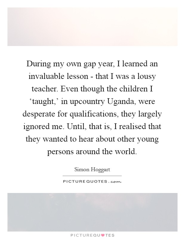 During my own gap year, I learned an invaluable lesson - that I was a lousy teacher. Even though the children I ‘taught,' in upcountry Uganda, were desperate for qualifications, they largely ignored me. Until, that is, I realised that they wanted to hear about other young persons around the world. Picture Quote #1