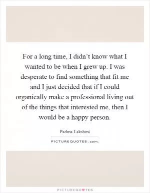For a long time, I didn’t know what I wanted to be when I grew up. I was desperate to find something that fit me and I just decided that if I could organically make a professional living out of the things that interested me, then I would be a happy person Picture Quote #1