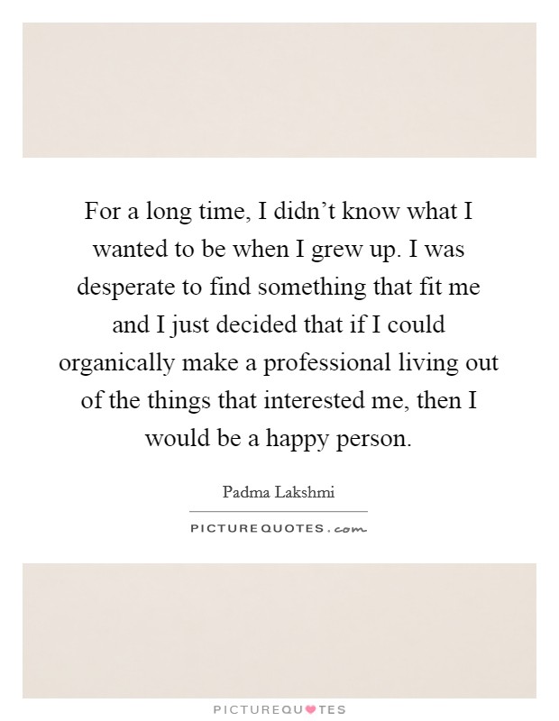 For a long time, I didn't know what I wanted to be when I grew up. I was desperate to find something that fit me and I just decided that if I could organically make a professional living out of the things that interested me, then I would be a happy person. Picture Quote #1