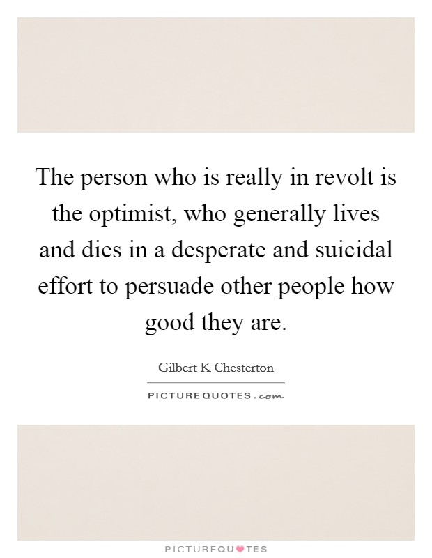 The person who is really in revolt is the optimist, who generally lives and dies in a desperate and suicidal effort to persuade other people how good they are. Picture Quote #1