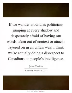 If we wander around as politicians jumping at every shadow and desperately afraid of having our words taken out of context or attacks layered on in an unfair way, I think we’re actually doing a disrespect to Canadians, to people’s intelligence Picture Quote #1