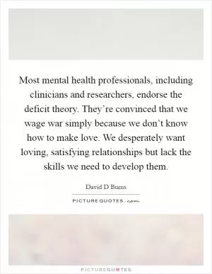 Most mental health professionals, including clinicians and researchers, endorse the deficit theory. They’re convinced that we wage war simply because we don’t know how to make love. We desperately want loving, satisfying relationships but lack the skills we need to develop them Picture Quote #1