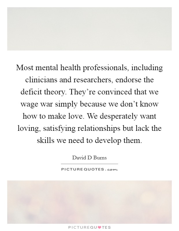 Most mental health professionals, including clinicians and researchers, endorse the deficit theory. They're convinced that we wage war simply because we don't know how to make love. We desperately want loving, satisfying relationships but lack the skills we need to develop them. Picture Quote #1