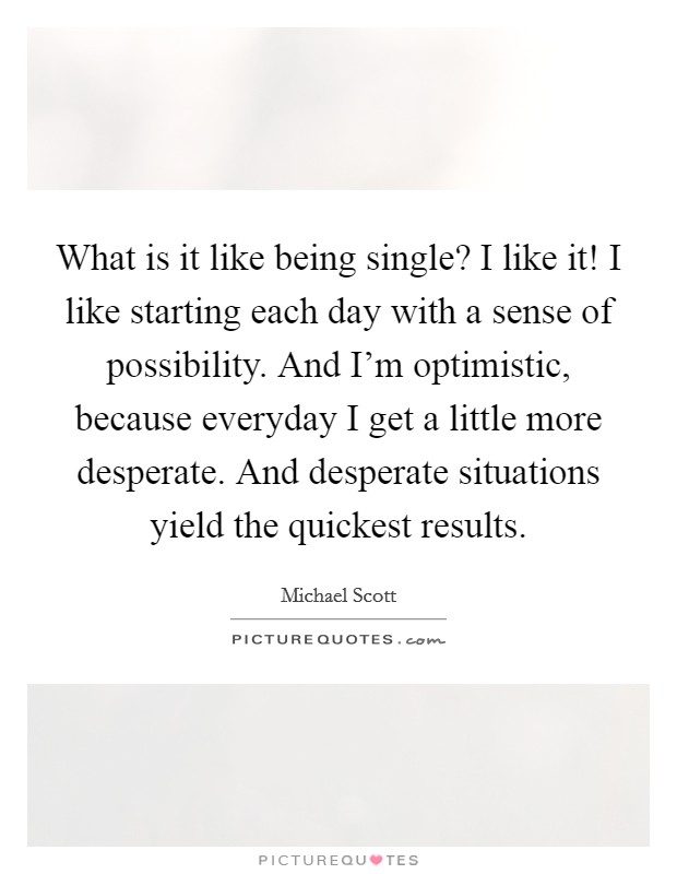 What is it like being single? I like it! I like starting each day with a sense of possibility. And I'm optimistic, because everyday I get a little more desperate. And desperate situations yield the quickest results. Picture Quote #1