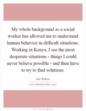 My whole background as a social worker has allowed me to understand human behavior in difficult situations. Working in Kenya, I see the most desperate situations - things I could never believe possible - and then have to try to find solutions Picture Quote #1