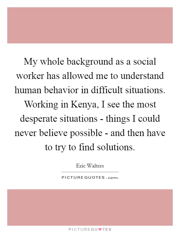 My whole background as a social worker has allowed me to understand human behavior in difficult situations. Working in Kenya, I see the most desperate situations - things I could never believe possible - and then have to try to find solutions. Picture Quote #1