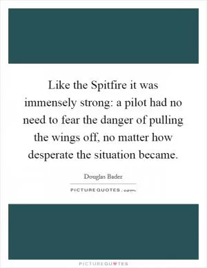 Like the Spitfire it was immensely strong: a pilot had no need to fear the danger of pulling the wings off, no matter how desperate the situation became Picture Quote #1