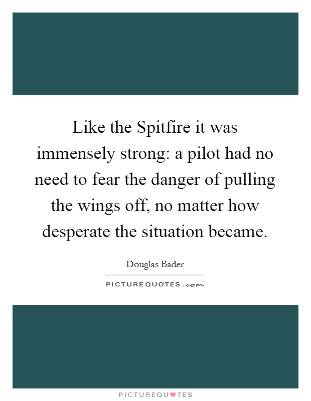 Like the Spitfire it was immensely strong: a pilot had no need to fear the danger of pulling the wings off, no matter how desperate the situation became. Picture Quote #1
