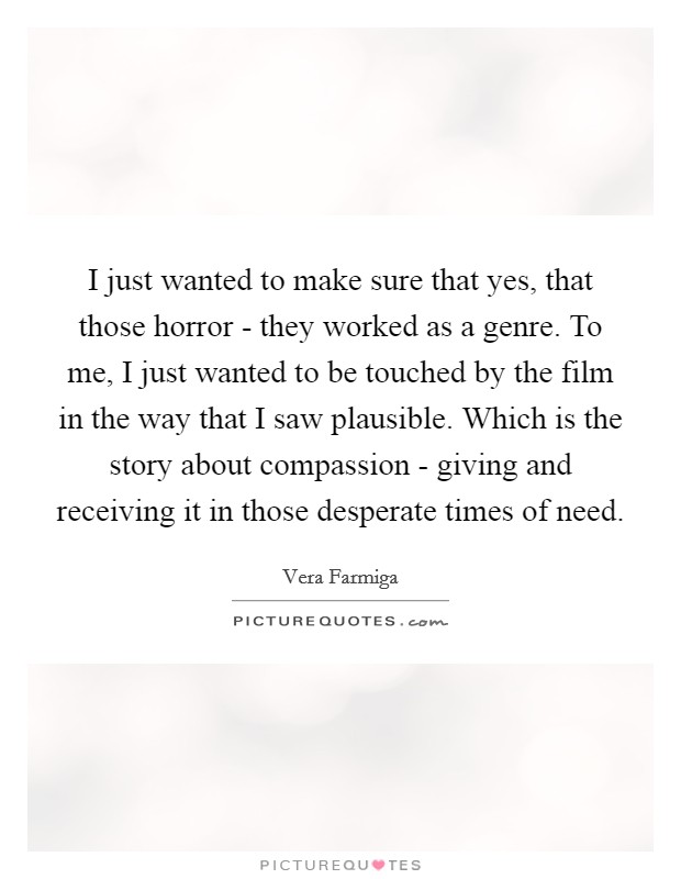 I just wanted to make sure that yes, that those horror - they worked as a genre. To me, I just wanted to be touched by the film in the way that I saw plausible. Which is the story about compassion - giving and receiving it in those desperate times of need. Picture Quote #1