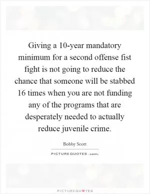 Giving a 10-year mandatory minimum for a second offense fist fight is not going to reduce the chance that someone will be stabbed 16 times when you are not funding any of the programs that are desperately needed to actually reduce juvenile crime Picture Quote #1