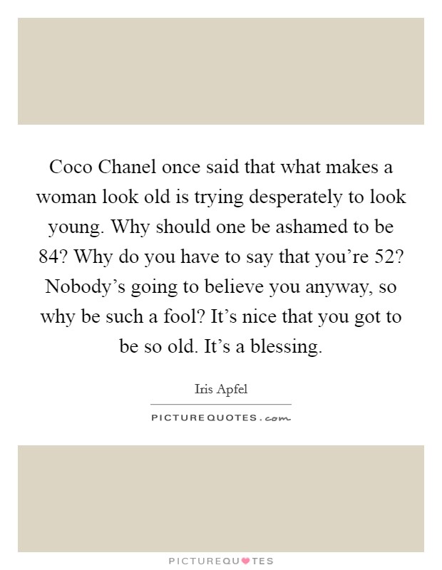 Coco Chanel once said that what makes a woman look old is trying desperately to look young. Why should one be ashamed to be 84? Why do you have to say that you're 52? Nobody's going to believe you anyway, so why be such a fool? It's nice that you got to be so old. It's a blessing. Picture Quote #1