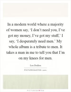 In a modern world where a majority of women say, ‘I don’t need you, I’ve got my money, I’ve got my stuff,’ I say, ‘I desperately need men.’ My whole album is a tribute to men. It takes a man in me to tell you that I’m on my knees for men Picture Quote #1