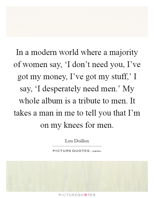 In a modern world where a majority of women say, ‘I don't need you, I've got my money, I've got my stuff,' I say, ‘I desperately need men.' My whole album is a tribute to men. It takes a man in me to tell you that I'm on my knees for men. Picture Quote #1