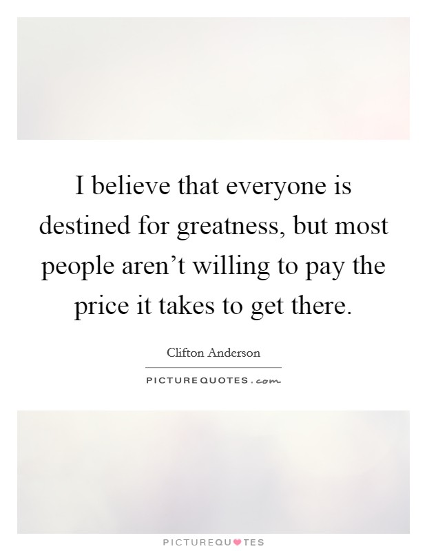 I believe that everyone is destined for greatness, but most people aren't willing to pay the price it takes to get there. Picture Quote #1