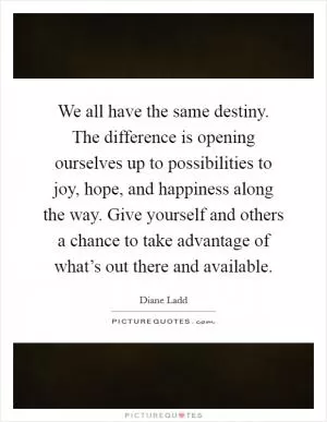 We all have the same destiny. The difference is opening ourselves up to possibilities to joy, hope, and happiness along the way. Give yourself and others a chance to take advantage of what’s out there and available Picture Quote #1