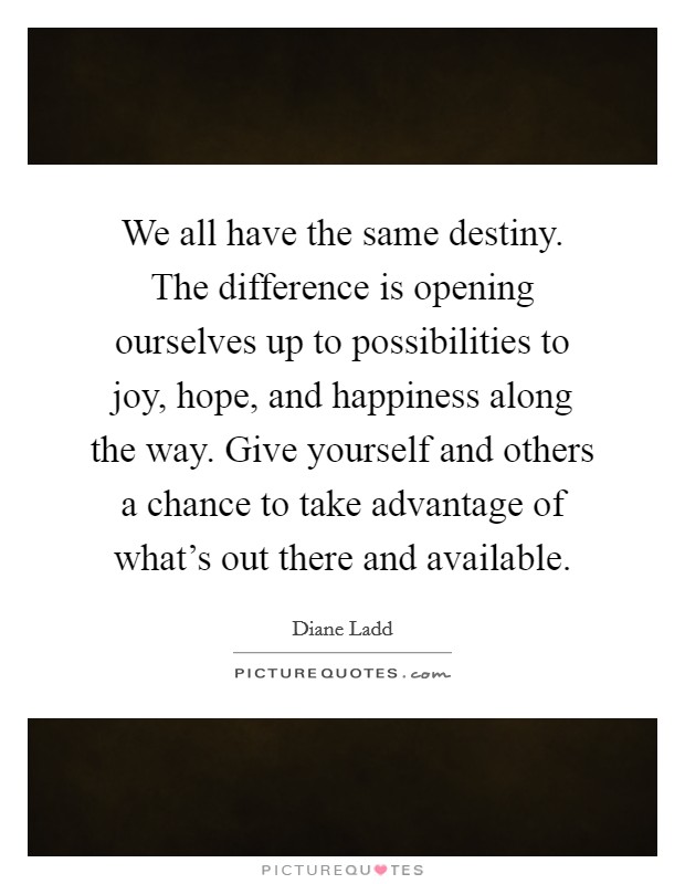 We all have the same destiny. The difference is opening ourselves up to possibilities to joy, hope, and happiness along the way. Give yourself and others a chance to take advantage of what's out there and available. Picture Quote #1