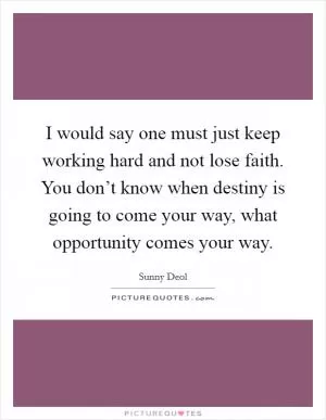 I would say one must just keep working hard and not lose faith. You don’t know when destiny is going to come your way, what opportunity comes your way Picture Quote #1