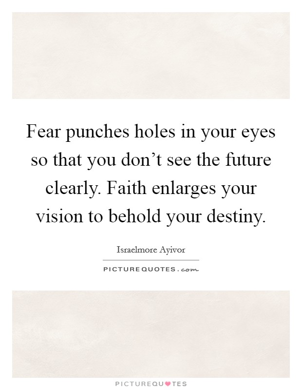 Fear punches holes in your eyes so that you don't see the future clearly. Faith enlarges your vision to behold your destiny. Picture Quote #1