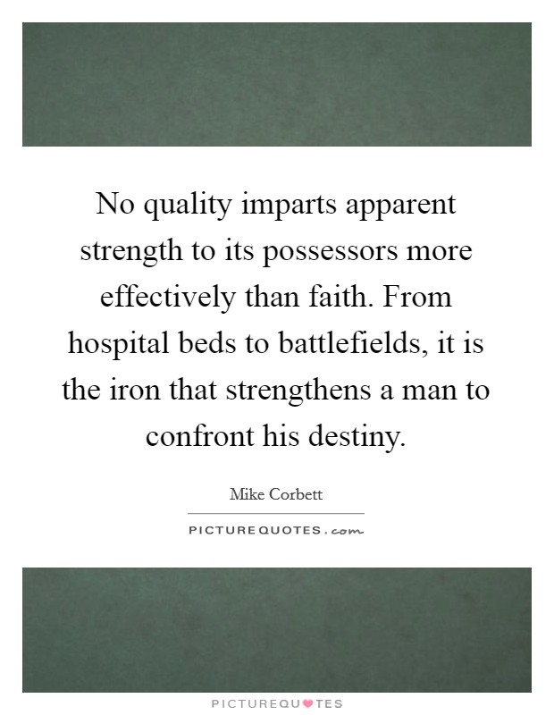 No quality imparts apparent strength to its possessors more effectively than faith. From hospital beds to battlefields, it is the iron that strengthens a man to confront his destiny. Picture Quote #1
