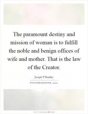 The paramount destiny and mission of woman is to fulfill the noble and benign offices of wife and mother. That is the law of the Creator Picture Quote #1