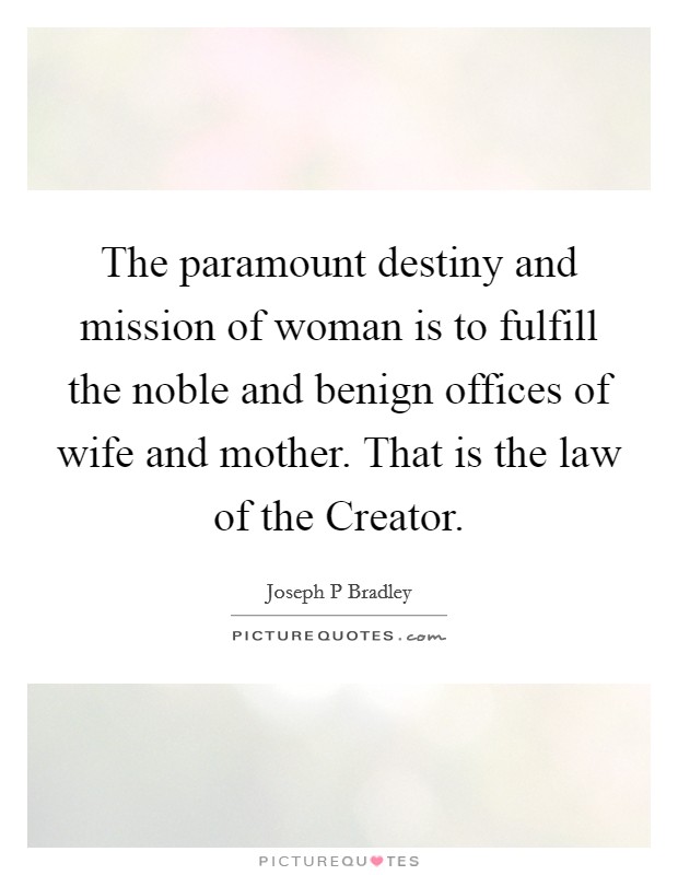 The paramount destiny and mission of woman is to fulfill the noble and benign offices of wife and mother. That is the law of the Creator. Picture Quote #1