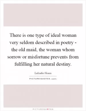 There is one type of ideal woman very seldom described in poetry - the old maid, the woman whom sorrow or misfortune prevents from fulfilling her natural destiny Picture Quote #1