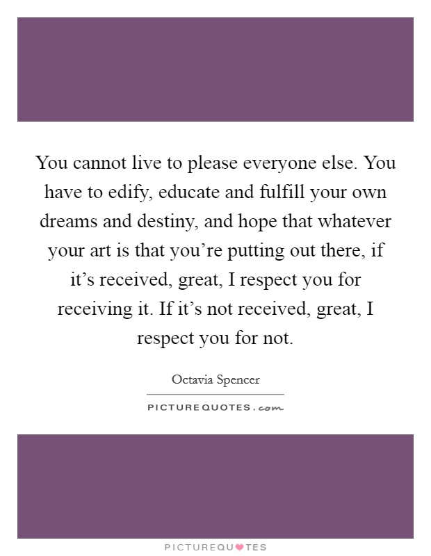 You cannot live to please everyone else. You have to edify, educate and fulfill your own dreams and destiny, and hope that whatever your art is that you're putting out there, if it's received, great, I respect you for receiving it. If it's not received, great, I respect you for not. Picture Quote #1