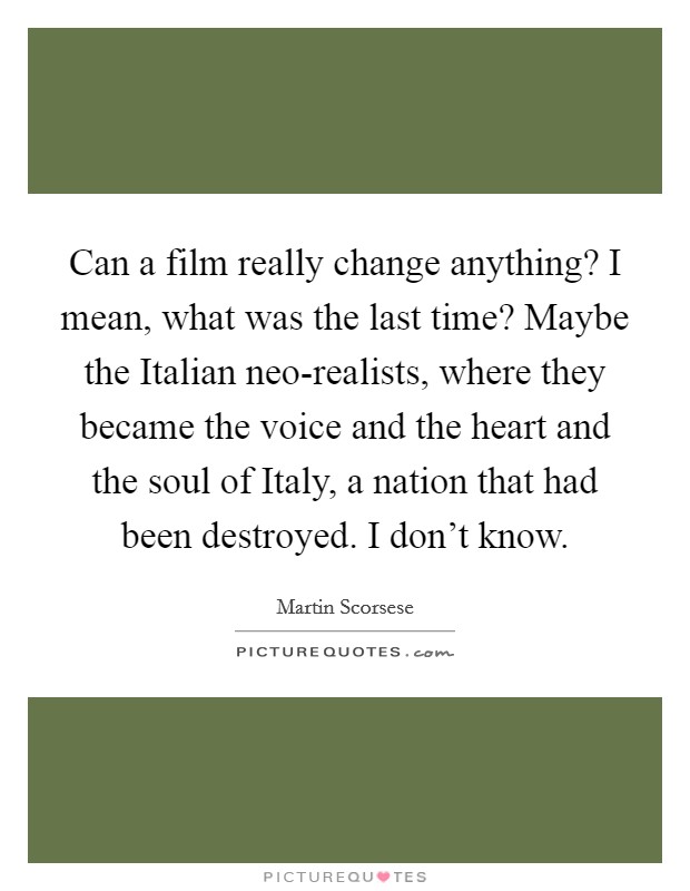 Can a film really change anything? I mean, what was the last time? Maybe the Italian neo-realists, where they became the voice and the heart and the soul of Italy, a nation that had been destroyed. I don't know. Picture Quote #1