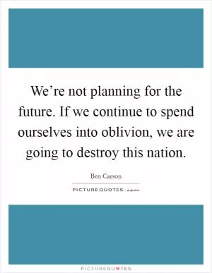 We’re not planning for the future. If we continue to spend ourselves into oblivion, we are going to destroy this nation Picture Quote #1