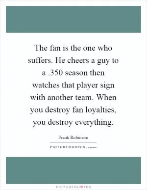 The fan is the one who suffers. He cheers a guy to a .350 season then watches that player sign with another team. When you destroy fan loyalties, you destroy everything Picture Quote #1