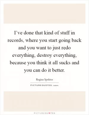 I’ve done that kind of stuff in records, where you start going back and you want to just redo everything, destroy everything, because you think it all sucks and you can do it better Picture Quote #1