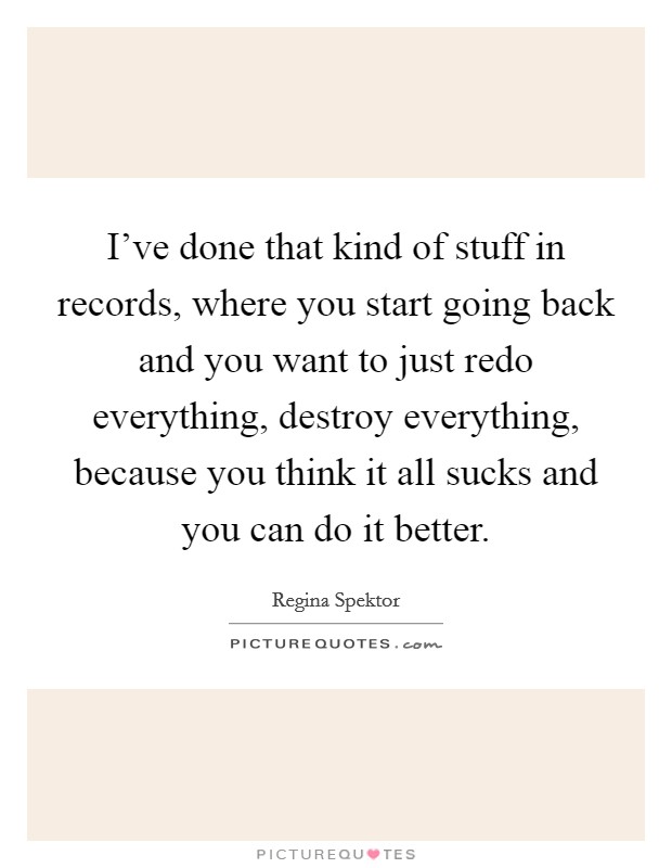 I've done that kind of stuff in records, where you start going back and you want to just redo everything, destroy everything, because you think it all sucks and you can do it better. Picture Quote #1