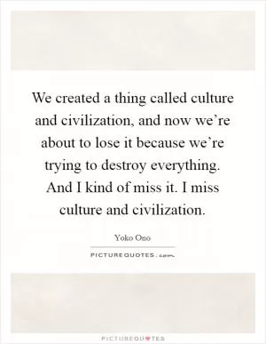We created a thing called culture and civilization, and now we’re about to lose it because we’re trying to destroy everything. And I kind of miss it. I miss culture and civilization Picture Quote #1