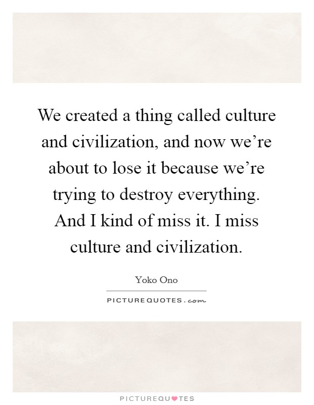 We created a thing called culture and civilization, and now we're about to lose it because we're trying to destroy everything. And I kind of miss it. I miss culture and civilization. Picture Quote #1