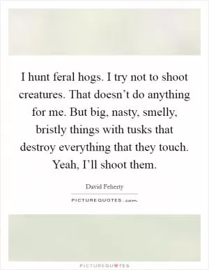 I hunt feral hogs. I try not to shoot creatures. That doesn’t do anything for me. But big, nasty, smelly, bristly things with tusks that destroy everything that they touch. Yeah, I’ll shoot them Picture Quote #1