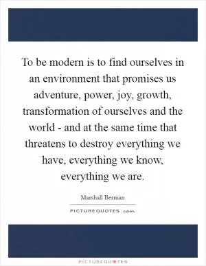 To be modern is to find ourselves in an environment that promises us adventure, power, joy, growth, transformation of ourselves and the world - and at the same time that threatens to destroy everything we have, everything we know, everything we are Picture Quote #1