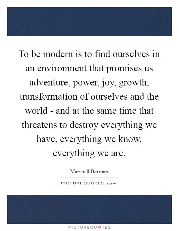 To be modern is to find ourselves in an environment that promises us adventure, power, joy, growth, transformation of ourselves and the world - and at the same time that threatens to destroy everything we have, everything we know, everything we are. Picture Quote #1