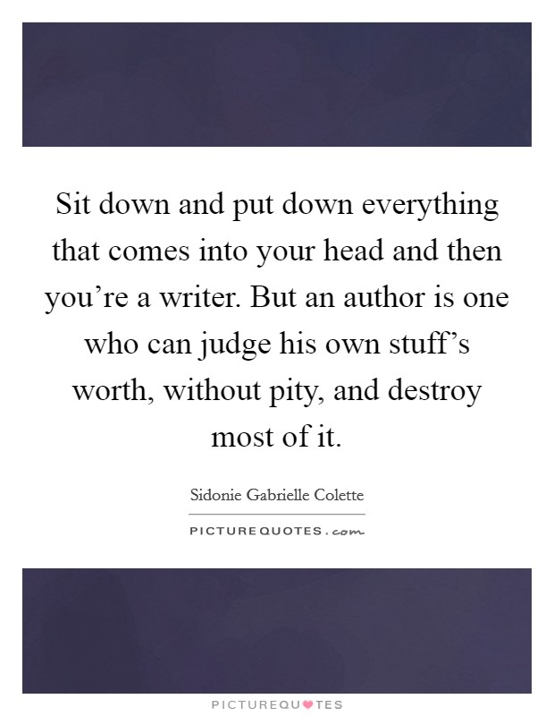 Sit down and put down everything that comes into your head and then you're a writer. But an author is one who can judge his own stuff's worth, without pity, and destroy most of it. Picture Quote #1