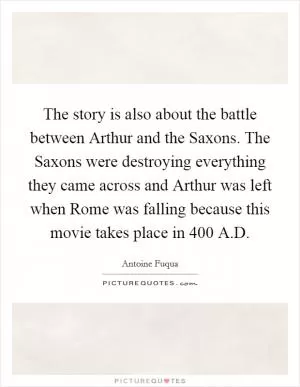 The story is also about the battle between Arthur and the Saxons. The Saxons were destroying everything they came across and Arthur was left when Rome was falling because this movie takes place in 400 A.D Picture Quote #1