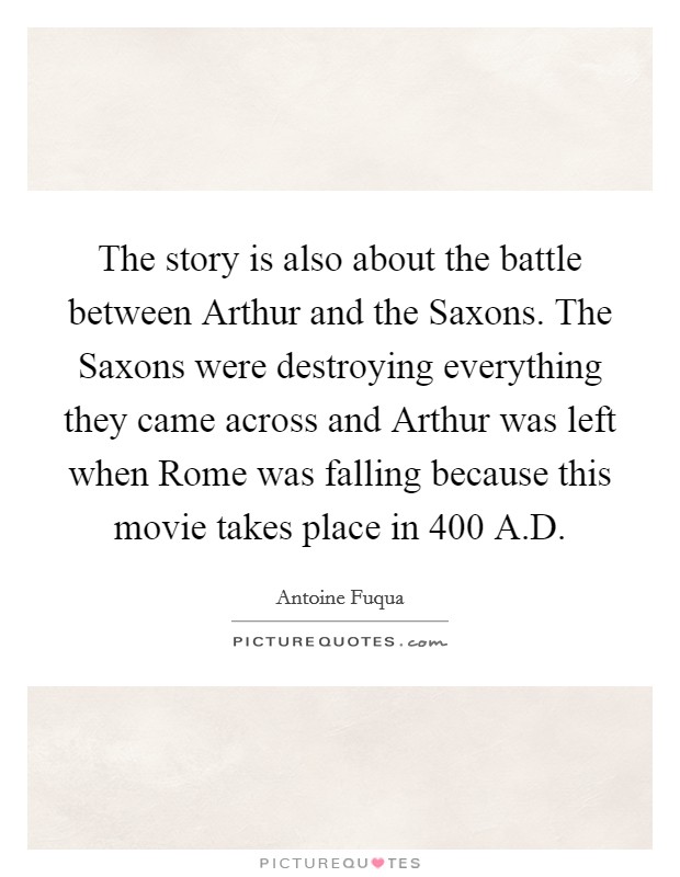 The story is also about the battle between Arthur and the Saxons. The Saxons were destroying everything they came across and Arthur was left when Rome was falling because this movie takes place in 400 A.D. Picture Quote #1