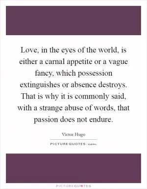 Love, in the eyes of the world, is either a carnal appetite or a vague fancy, which possession extinguishes or absence destroys. That is why it is commonly said, with a strange abuse of words, that passion does not endure Picture Quote #1