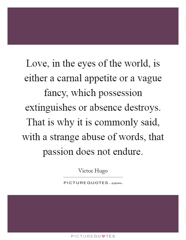 Love, in the eyes of the world, is either a carnal appetite or a vague fancy, which possession extinguishes or absence destroys. That is why it is commonly said, with a strange abuse of words, that passion does not endure. Picture Quote #1