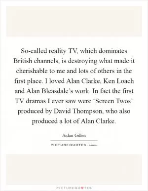 So-called reality TV, which dominates British channels, is destroying what made it cherishable to me and lots of others in the first place. I loved Alan Clarke, Ken Loach and Alan Bleasdale’s work. In fact the first TV dramas I ever saw were ‘Screen Twos’ produced by David Thompson, who also produced a lot of Alan Clarke Picture Quote #1